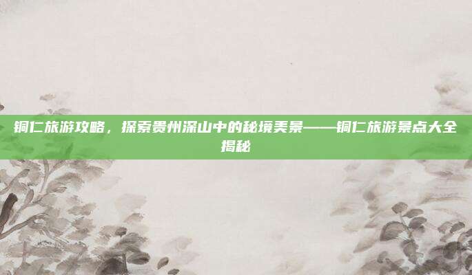 铜仁旅游攻略，探索贵州深山中的秘境美景——铜仁旅游景点大全揭秘