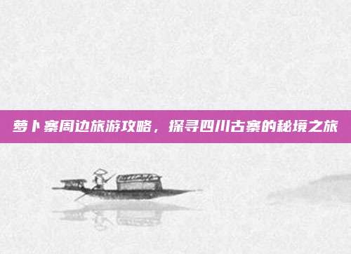 萝卜寨周边旅游攻略，探寻四川古寨的秘境之旅