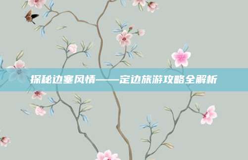 探秘边塞风情——定边旅游攻略全解析