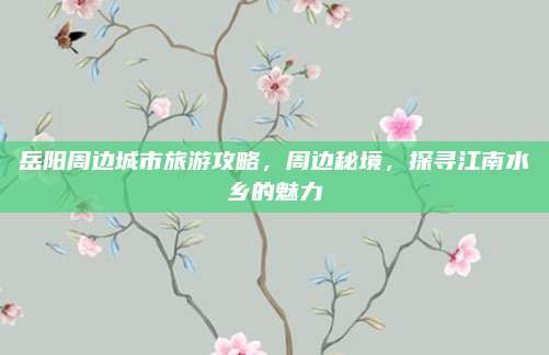 岳阳周边城市旅游攻略，周边秘境，探寻江南水乡的魅力