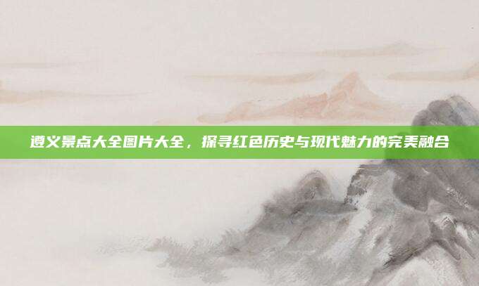 遵义景点大全图片大全，探寻红色历史与现代魅力的完美融合