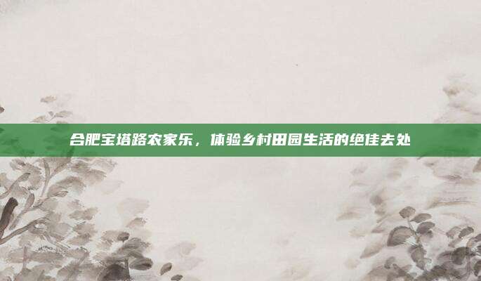 合肥宝塔路农家乐，体验乡村田园生活的绝佳去处