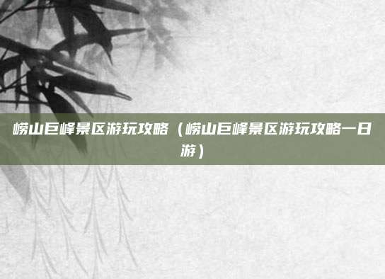 崂山巨峰景区游玩攻略（崂山巨峰景区游玩攻略一日游）