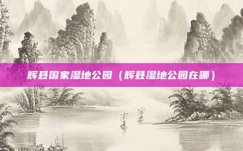辉县国家湿地公园(辉县湿地公园在哪)