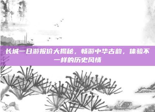 长城一日游报价大揭秘，畅游中华古韵，体验不一样的历史风情