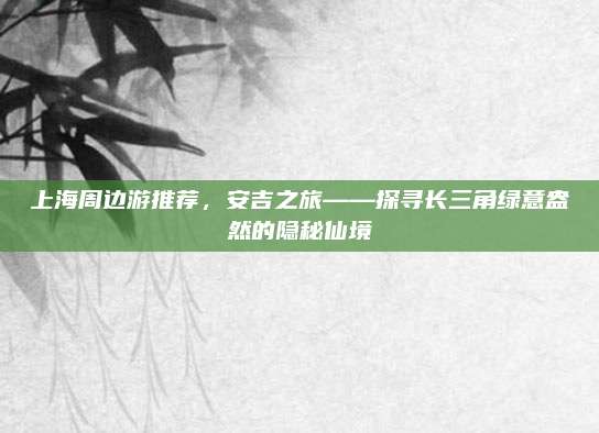 上海周边游推荐，安吉之旅——探寻长三角绿意盎然的隐秘仙境