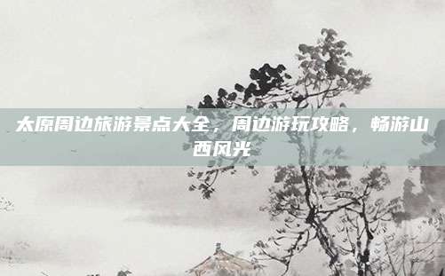 太原周边旅游景点大全，周边游玩攻略，畅游山西风光