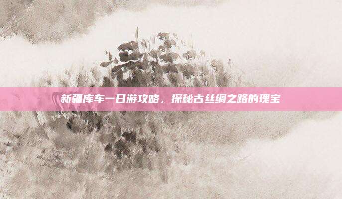 新疆库车一日游攻略，探秘古丝绸之路的瑰宝