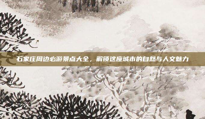 石家庄周边必游景点大全，解锁这座城市的自然与人文魅力