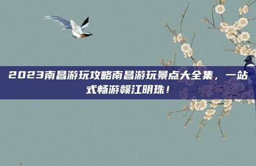 2023南昌游玩攻略南昌游玩景点大全集，一站式畅游赣江明珠！