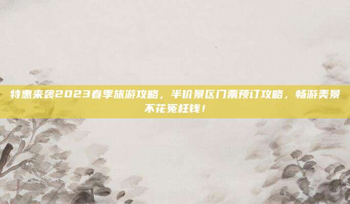 特惠来袭2023春季旅游攻略，半价景区门票预订攻略，畅游美景不花冤枉钱！