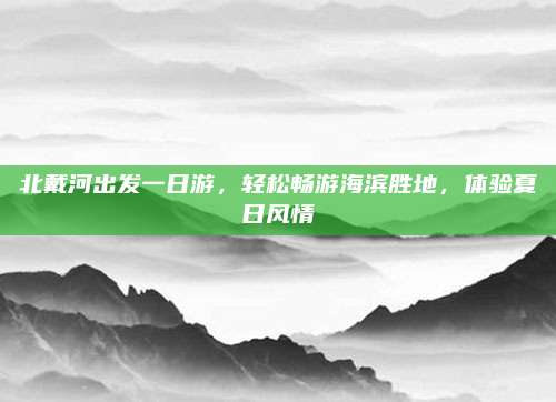 北戴河出发一日游，轻松畅游海滨胜地，体验夏日风情