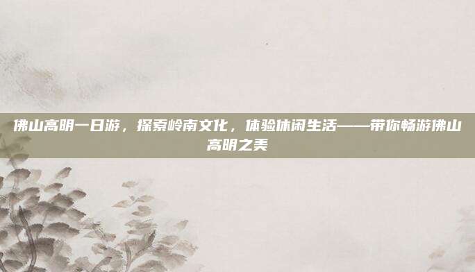 佛山高明一日游，探索岭南文化，体验休闲生活——带你畅游佛山高明之美