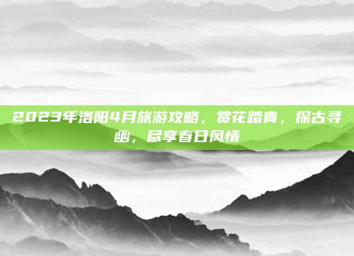 2023年洛阳4月旅游攻略，赏花踏青，探古寻幽，尽享春日风情