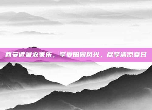 西安避暑农家乐，享受田园风光，尽享清凉夏日
