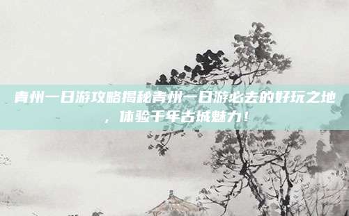 青州一日游攻略揭秘青州一日游必去的好玩之地，体验千年古城魅力！