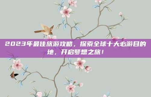 2023年最佳旅游攻略,探索全球十大必游目的地,开启梦想之旅!