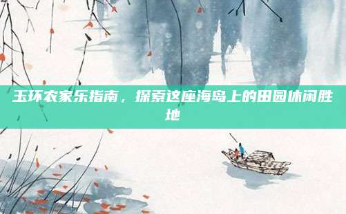 玉环农家乐指南，探索这座海岛上的田园休闲胜地
