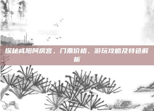探秘咸阳阿房宫，门票价格、游玩攻略及特色解析