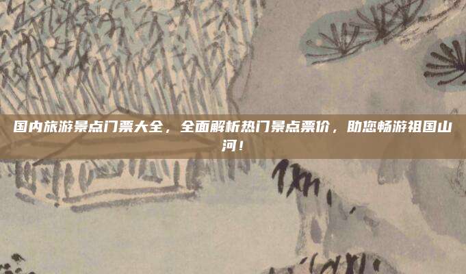 国内旅游景点门票大全，全面解析热门景点票价，助您畅游祖国山河！