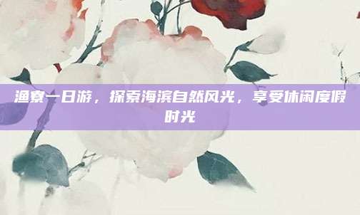 渔寮一日游，探索海滨自然风光，享受休闲度假时光