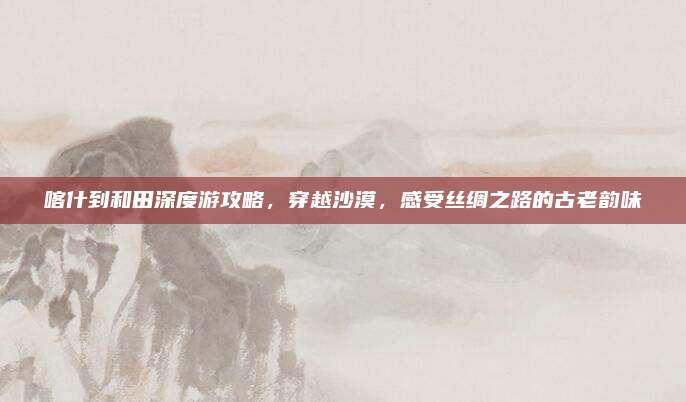 喀什到和田深度游攻略，穿越沙漠，感受丝绸之路的古老韵味