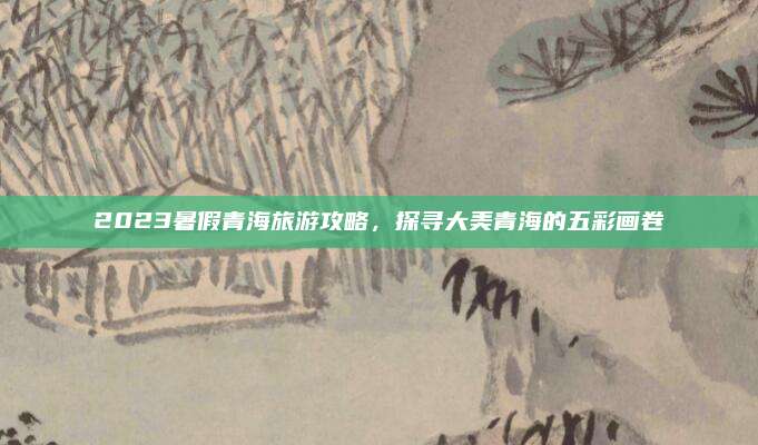 2023暑假青海旅游攻略，探寻大美青海的五彩画卷