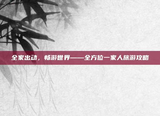 全家出动，畅游世界——全方位一家人旅游攻略