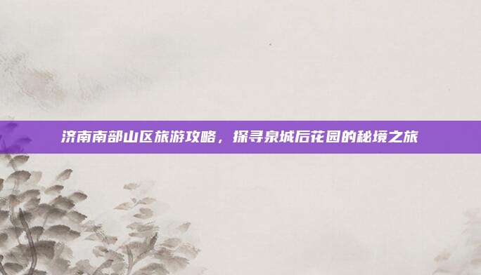 济南南部山区旅游攻略，探寻泉城后花园的秘境之旅