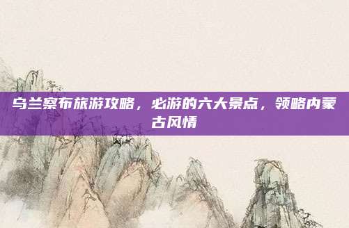 乌兰察布旅游攻略,必游的六大景点,领略内蒙古风情