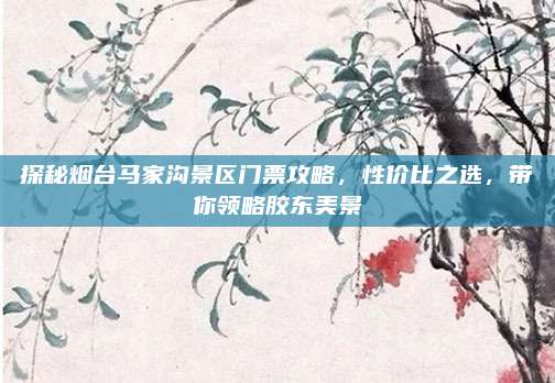 探秘烟台马家沟景区门票攻略，性价比之选，带你领略胶东美景