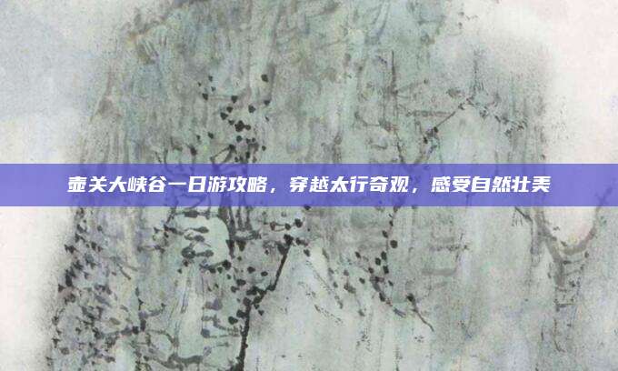 壶关大峡谷一日游攻略，穿越太行奇观，感受自然壮美