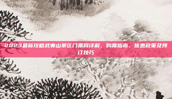 2023最新攻略武夷山景区门票网详解，购票指南、优惠政策及预订技巧