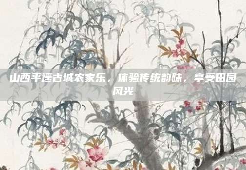 山西平遥古城农家乐，体验传统韵味，享受田园风光