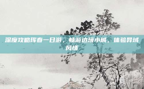 深度攻略珲春一日游,畅游边境小城,体验异域风情
