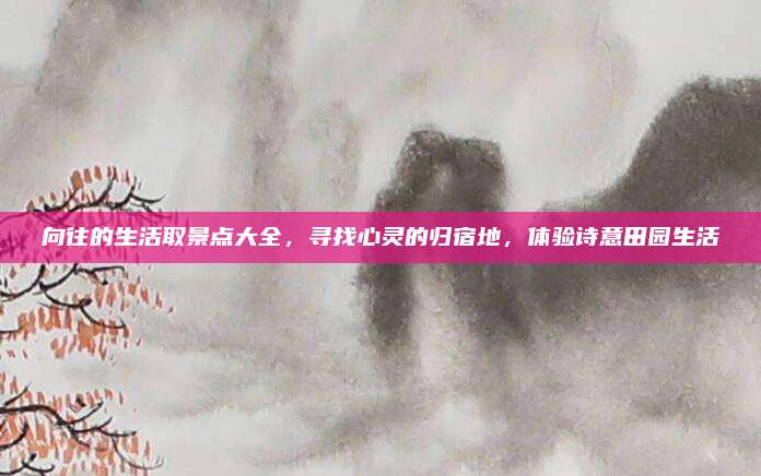 向往的生活取景点大全，寻找心灵的归宿地，体验诗意田园生活