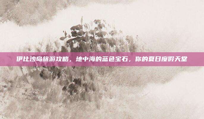 伊比沙岛旅游攻略，地中海的蓝色宝石，你的夏日度假天堂