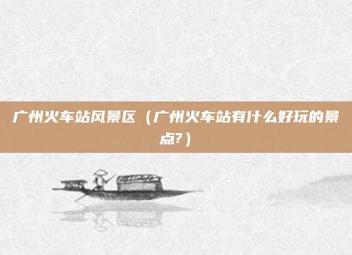 广州火车站风景区(广州火车站有什么好玩的景点?)