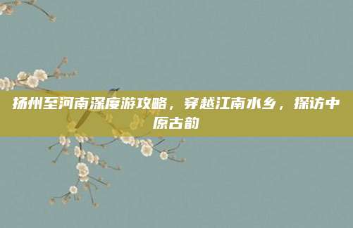 扬州至河南深度游攻略，穿越江南水乡，探访中原古韵