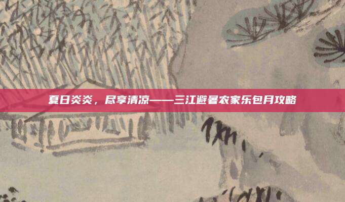 夏日炎炎，尽享清凉——三江避暑农家乐包月攻略