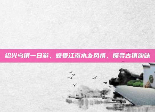 绍兴乌镇一日游，感受江南水乡风情，探寻古镇韵味