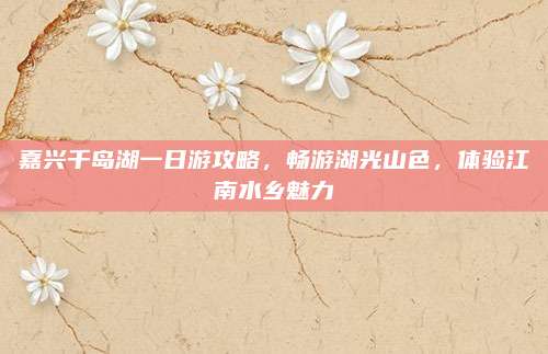 嘉兴千岛湖一日游攻略，畅游湖光山色，体验江南水乡魅力