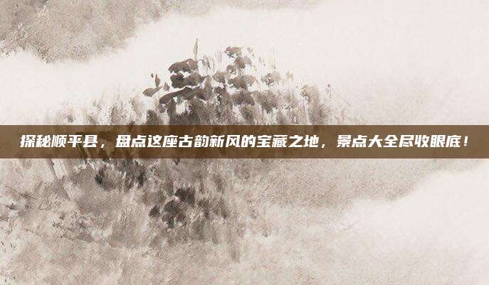 探秘顺平县，盘点这座古韵新风的宝藏之地，景点大全尽收眼底！