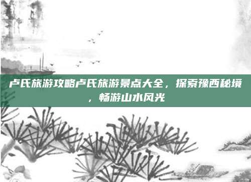 卢氏旅游攻略卢氏旅游景点大全,探索豫西秘境,畅游山水风光