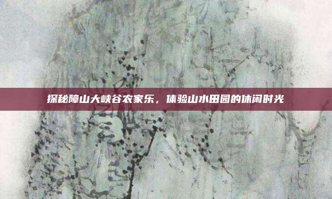 探秘障山大峡谷农家乐，体验山水田园的休闲时光