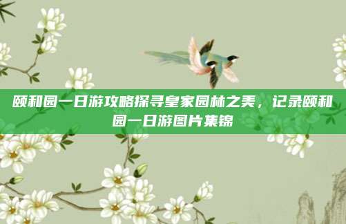 颐和园一日游攻略探寻皇家园林之美，记录颐和园一日游图片集锦