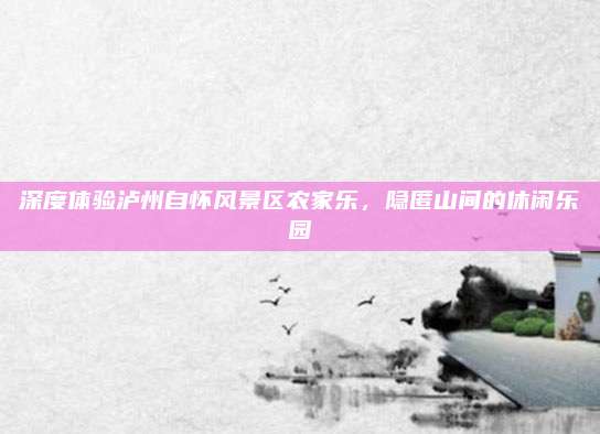 深度体验泸州自怀风景区农家乐，隐匿山间的休闲乐园