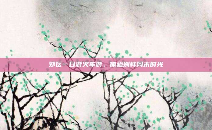 郊区一日游火车游，体验别样周末时光