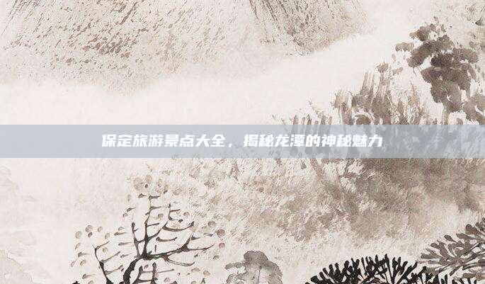 保定旅游景点大全，揭秘龙潭的神秘魅力
