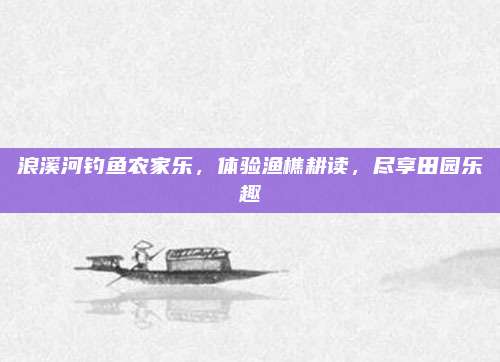 浪溪河钓鱼农家乐，体验渔樵耕读，尽享田园乐趣